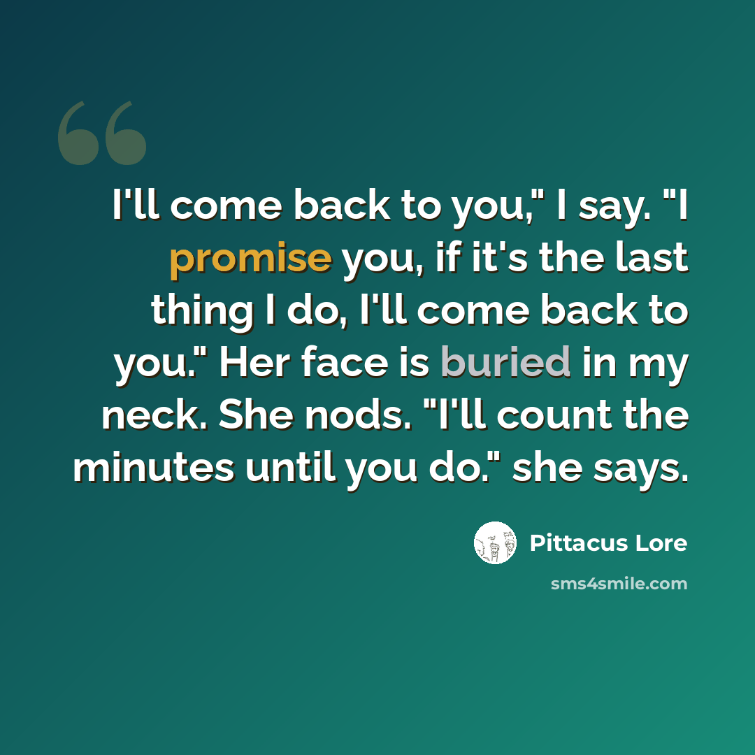 “I'll come back to you," I say. "I promise you, if it's the last thing I do, I'll come back to you." Her face is buried in my neck. She nods. "I'll count the minutes until you do." she says.” quote by Pittacus Lore