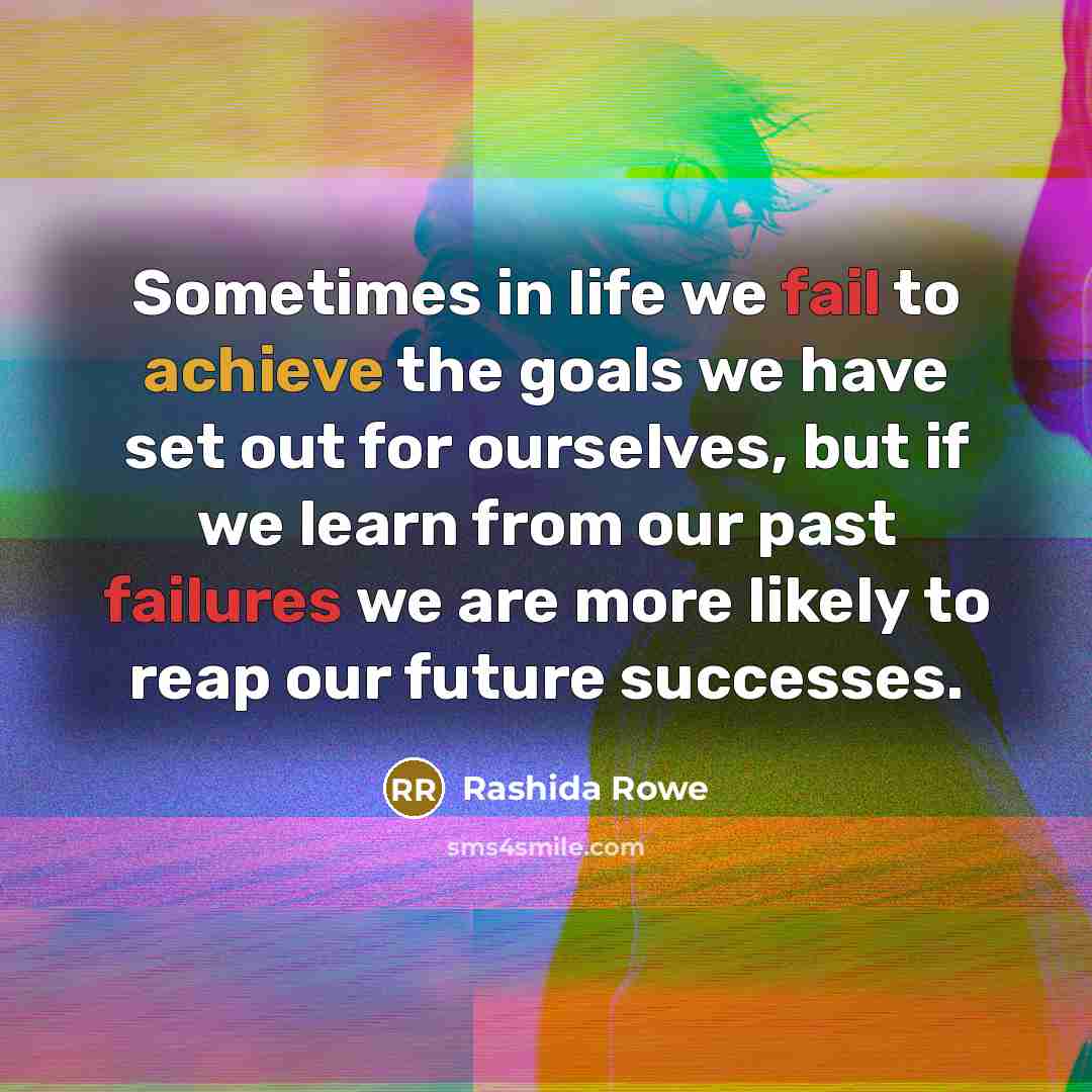 “Sometimes in life we fail to achieve the goals we have set out for ourselves, but if we learn from our past failures we are more likely to reap our future successes.” quote by Rashida Rowe