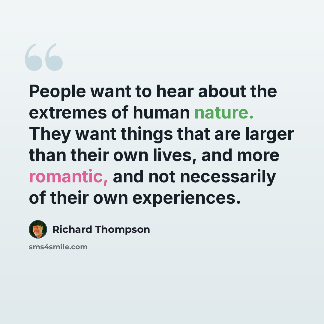 “People want to hear about the extremes of human nature. They want things that are larger than their own lives, and more romantic, and not necessarily of their own experiences.” quote by Richard Thompson