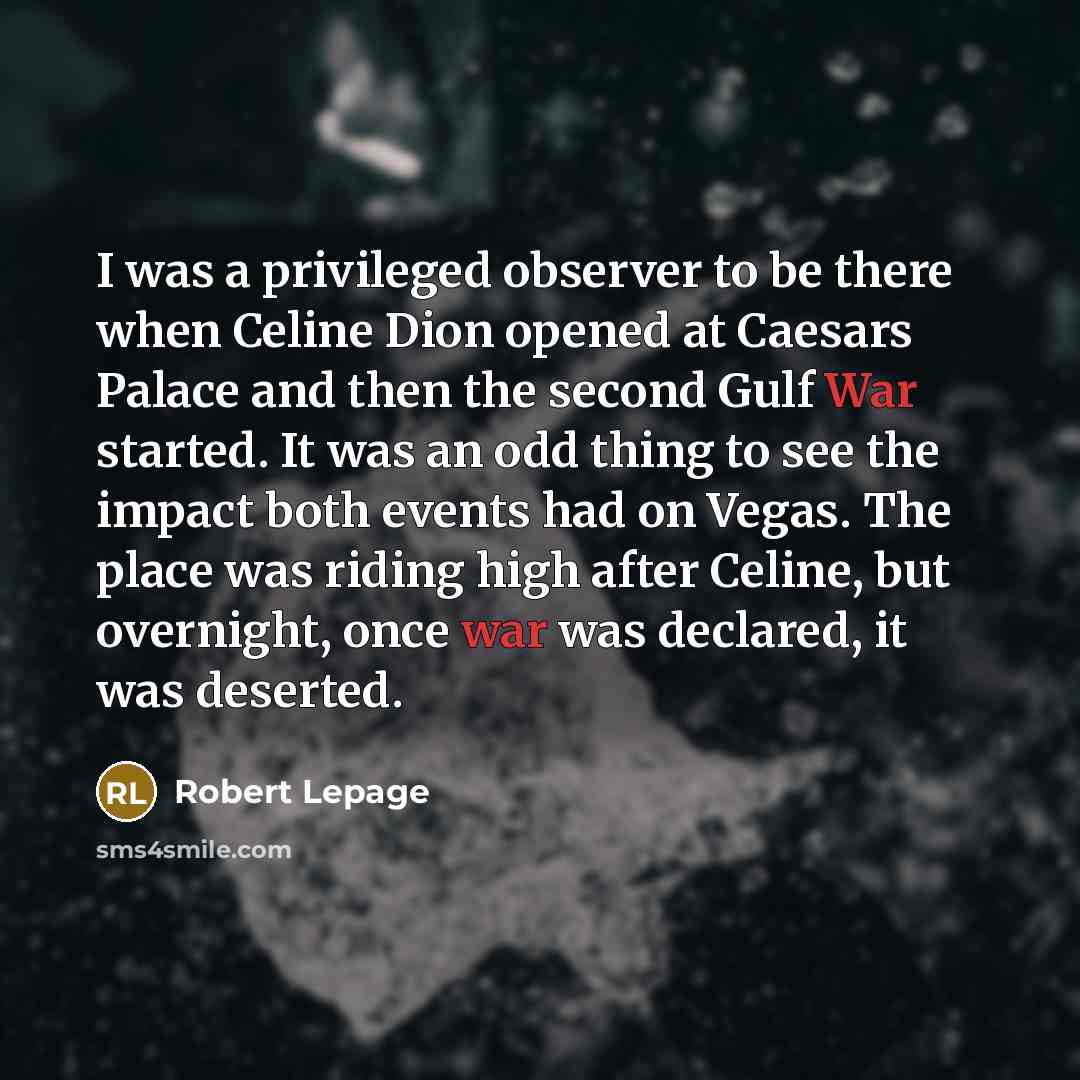 “I was a privileged observer to be there when Celine Dion opened at Caesars Palace and then the second Gulf War started. It was an odd thing to see the impact both events had on Vegas. The place was riding high after Celine, but overnight, once war was declared, it was deserted.” quote by Robert Lepage