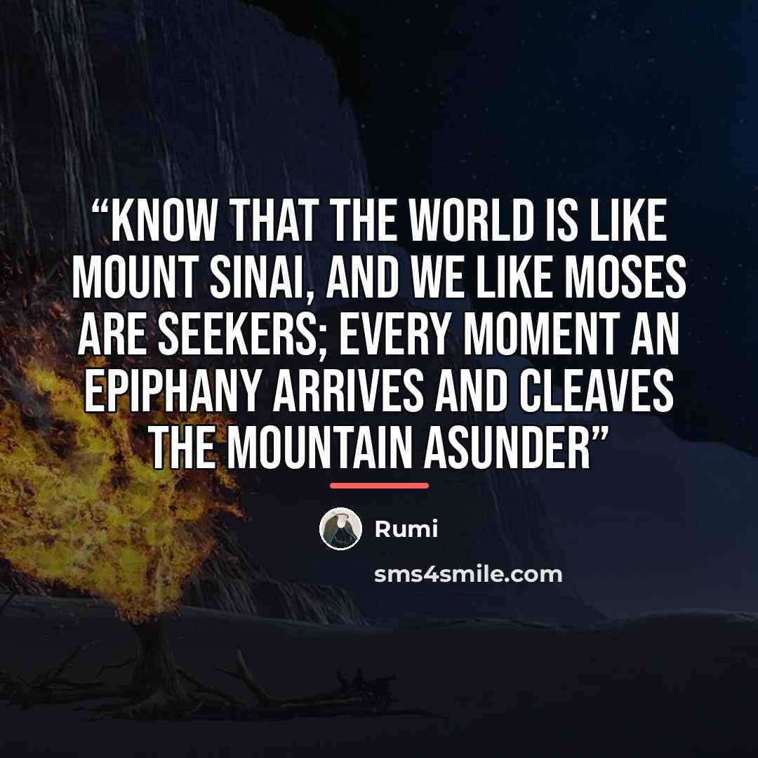 “Know that the world is like Mount Sinai, and we like Moses are seekers; every moment an epiphany arrives and cleaves the mountain asunder” quote by Rumi