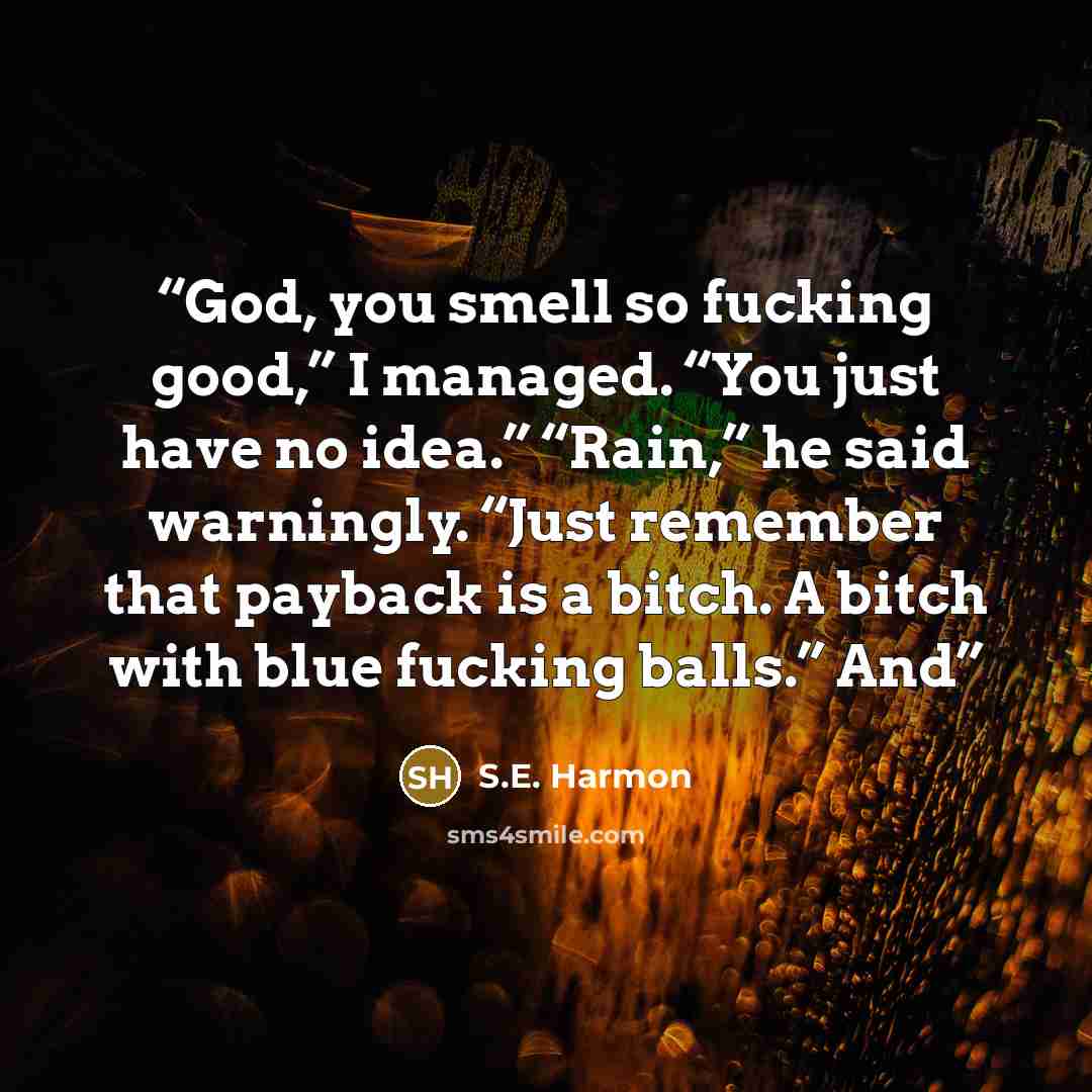 “God, you smell so fucking good,” I managed. “You just have no idea.” “Rain,” he said warningly. “Just remember that payback is a bitch. A bitch with blue fucking balls.” And” quote by S.E. Harmon