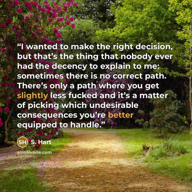 “I wanted to make the right decision, but that’s the thing that nobody ever had the decency to explain to me: sometimes there is no correct path. There’s only a path where you get slightly less fucked and it’s a matter of picking which undesirable consequences you’re better equipped to handle.” quote by S. Hart