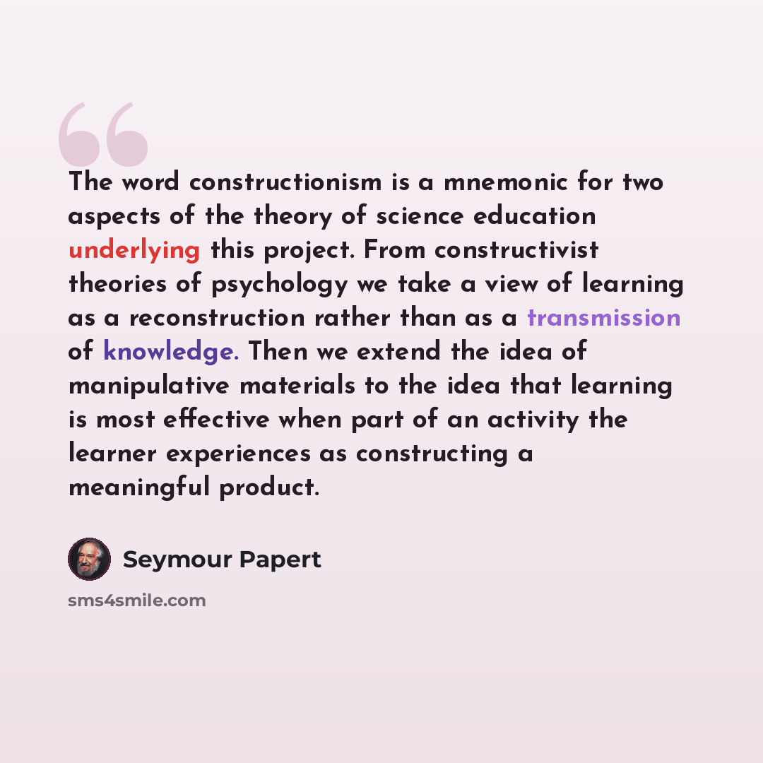 “The word constructionism is a mnemonic for two aspects of the theory of science education underlying this project. From constructivist theories of psychology we take a view of learning as a reconstruction rather than as a transmission of knowledge. Then we extend the idea of manipulative materials…” quote by Seymour Papert