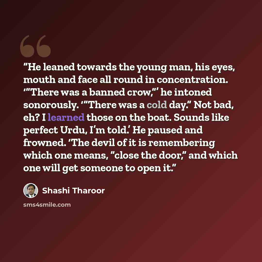 “He leaned towards the young man, his eyes, mouth and face all round in concentration. ‘“There was a banned crow,”’ he intoned sonorously. ‘“There was a cold day.” Not bad, eh? I learned those on the boat. Sounds like perfect Urdu, I’m told.’ He paused and frowned. ‘The devil of it is remembering…” quote by Shashi Tharoor