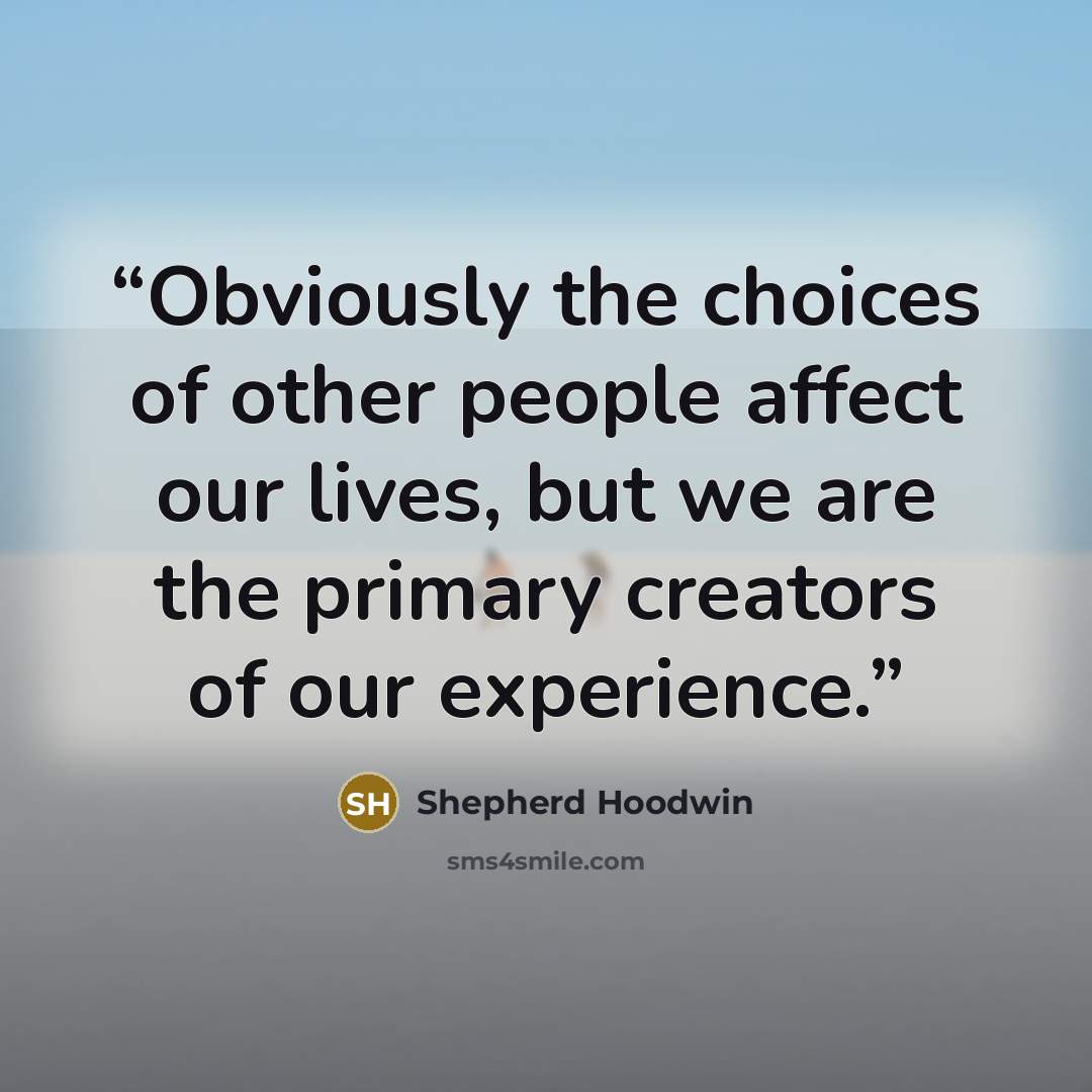 “Obviously the choices of other people affect our lives, but we are the primary creators of our experience.” quote by Shepherd Hoodwin