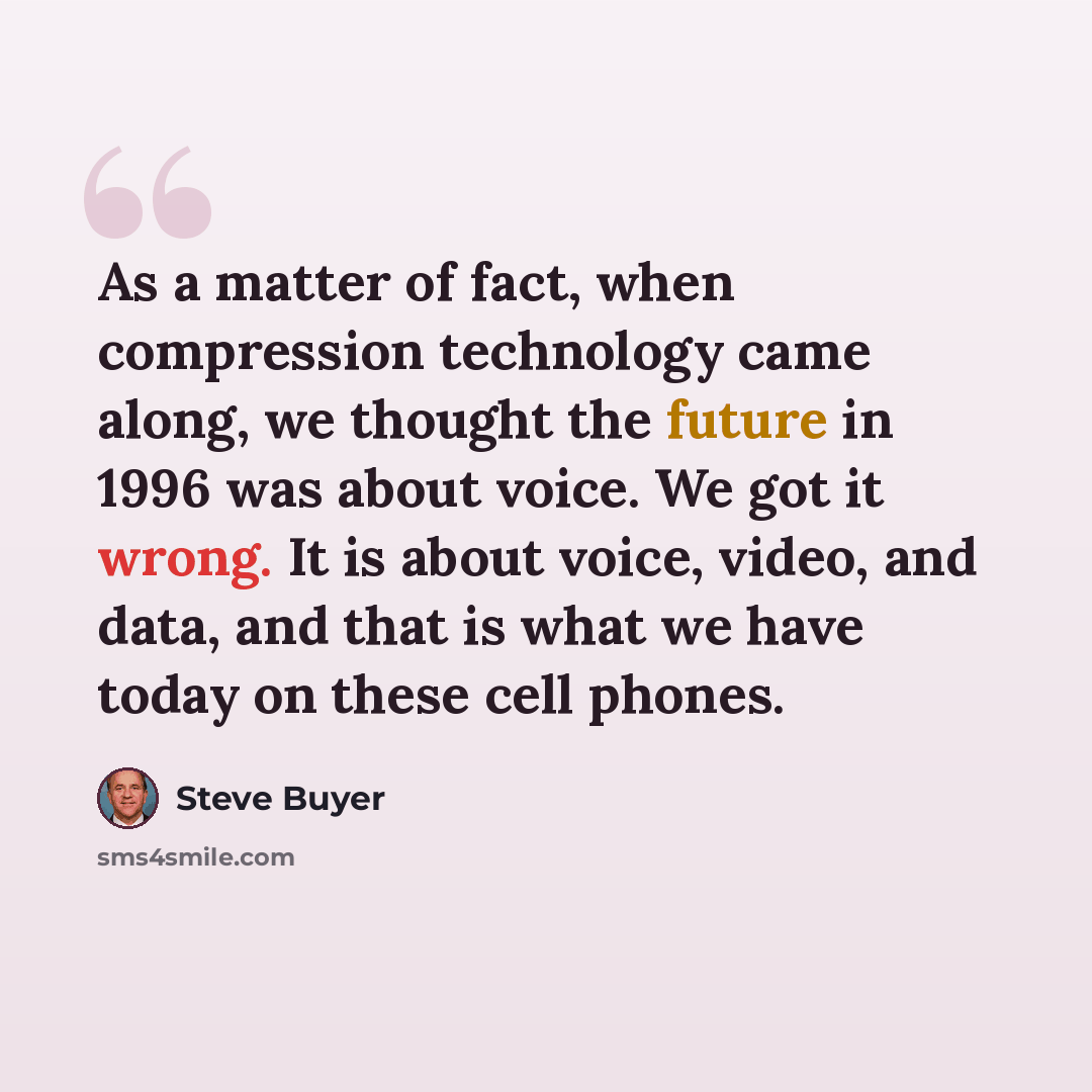 “As a matter of fact, when compression technology came along, we thought the future in 1996 was about voice. We got it wrong. It is about voice, video, and data, and that is what we have today on these cell phones.” quote by Steve Buyer