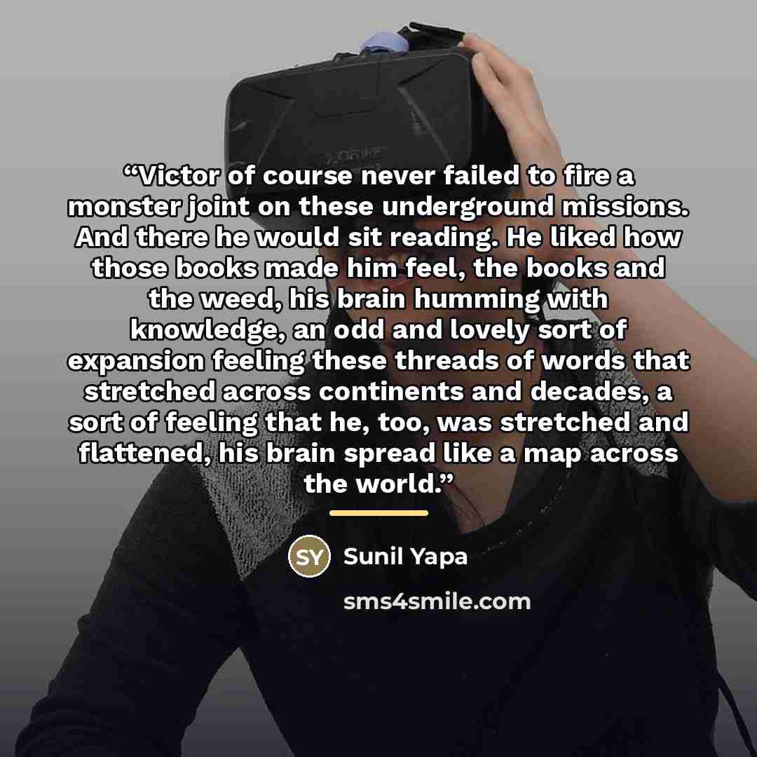 “Victor of course never failed to fire a monster joint on these underground missions. And there he would sit reading. He liked how those books made him feel, the books and the weed, his brain humming with knowledge, an odd and lovely sort of expansion feeling these threads of words that stretched…” quote by Sunil Yapa