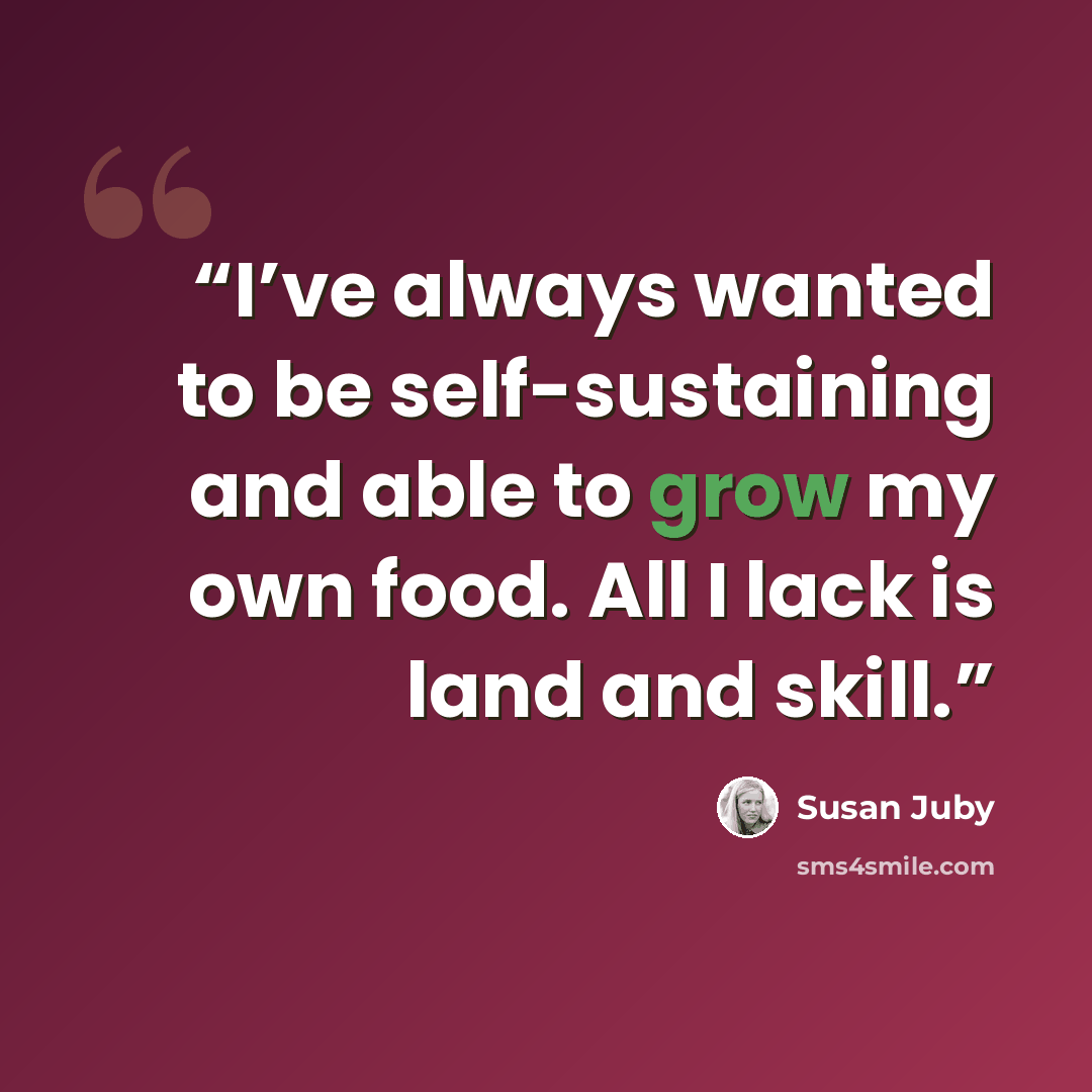 “I’ve always wanted to be self-sustaining and able to grow my own food. All I lack is land and skill.” quote by Susan Juby