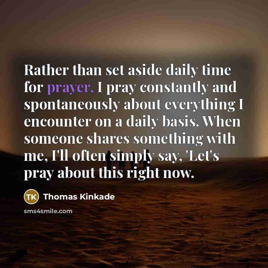 “Rather than set aside daily time for prayer, I pray constantly and spontaneously about everything I encounter on a daily basis. When someone shares something with me, I'll often simply say, 'Let's pray about this right now.” quote by Thomas Kinkade
