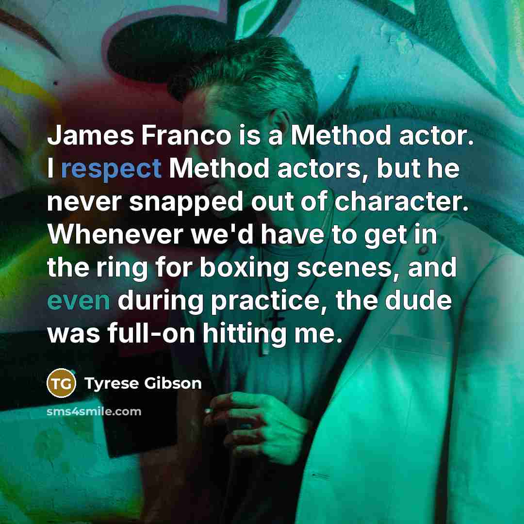 “James Franco is a Method actor. I respect Method actors, but he never snapped out of character. Whenever we'd have to get in the ring for boxing scenes, and even during practice, the dude was full-on hitting me.” quote by Tyrese Gibson