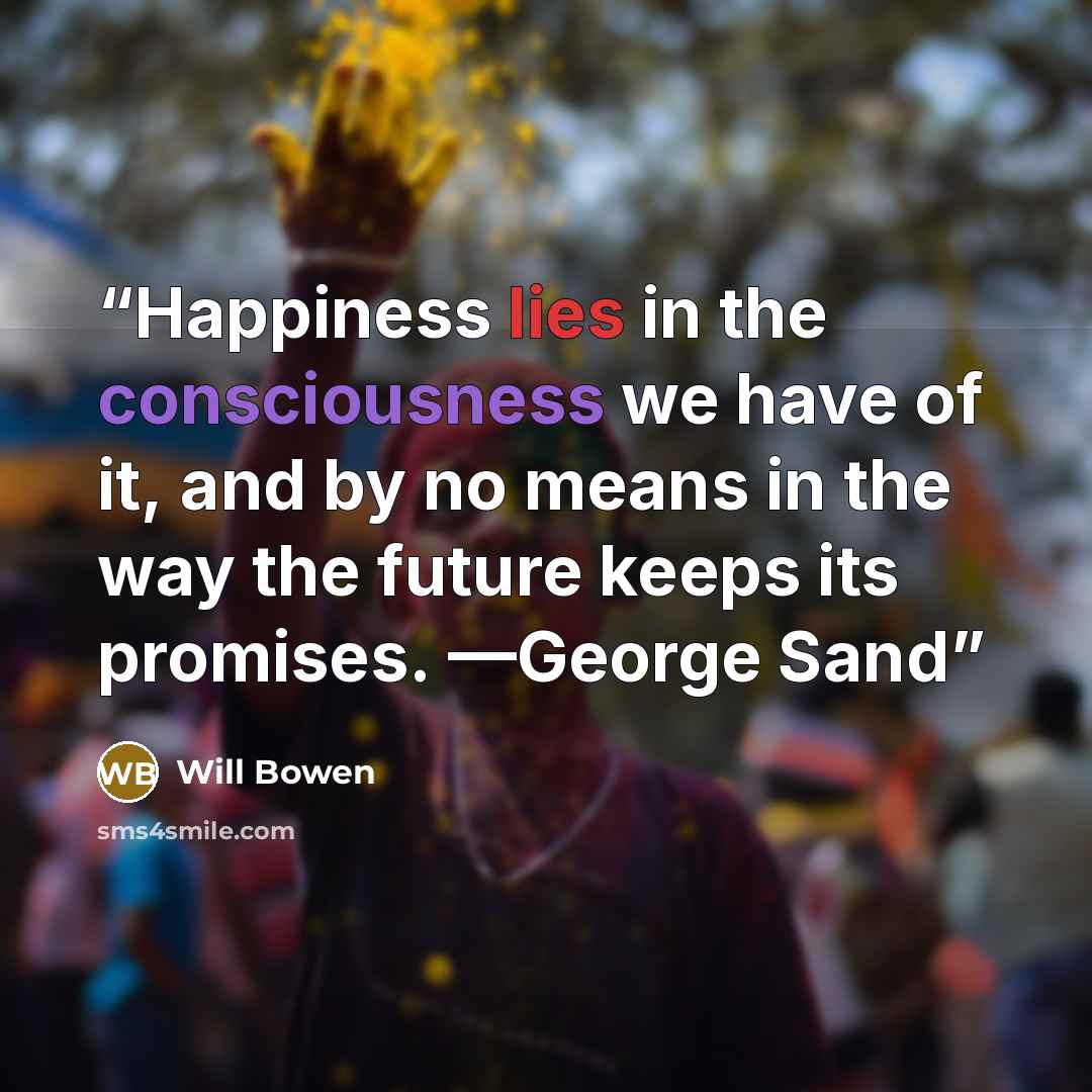 “Happiness lies in the consciousness we have of it, and by no means in the way the future keeps its promises. —George Sand” quote by Will Bowen