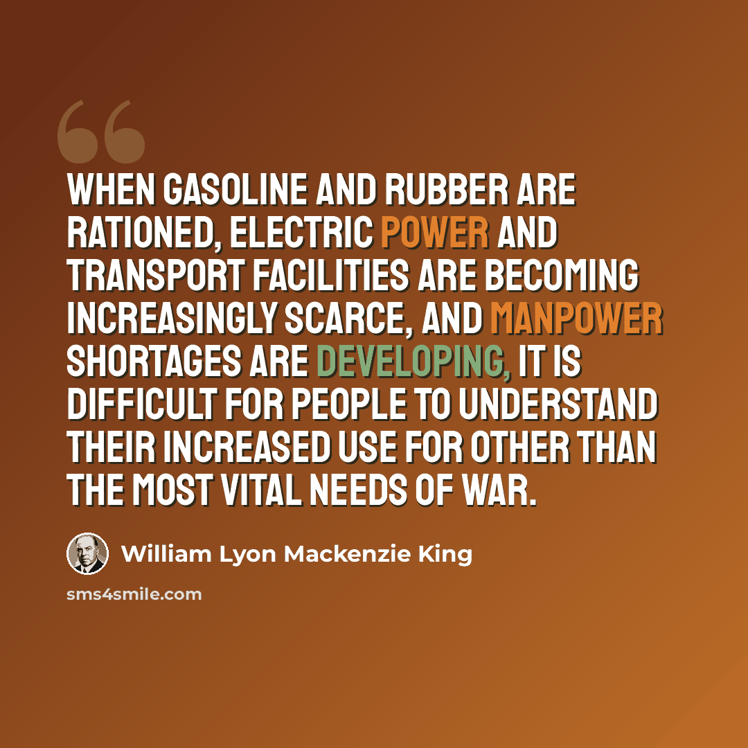 “When gasoline and rubber are rationed, electric power and transport facilities are becoming increasingly scarce, and manpower shortages are developing, it is difficult for people to understand their increased use for other than the most vital needs of war.” quote by William Lyon Mackenzie King