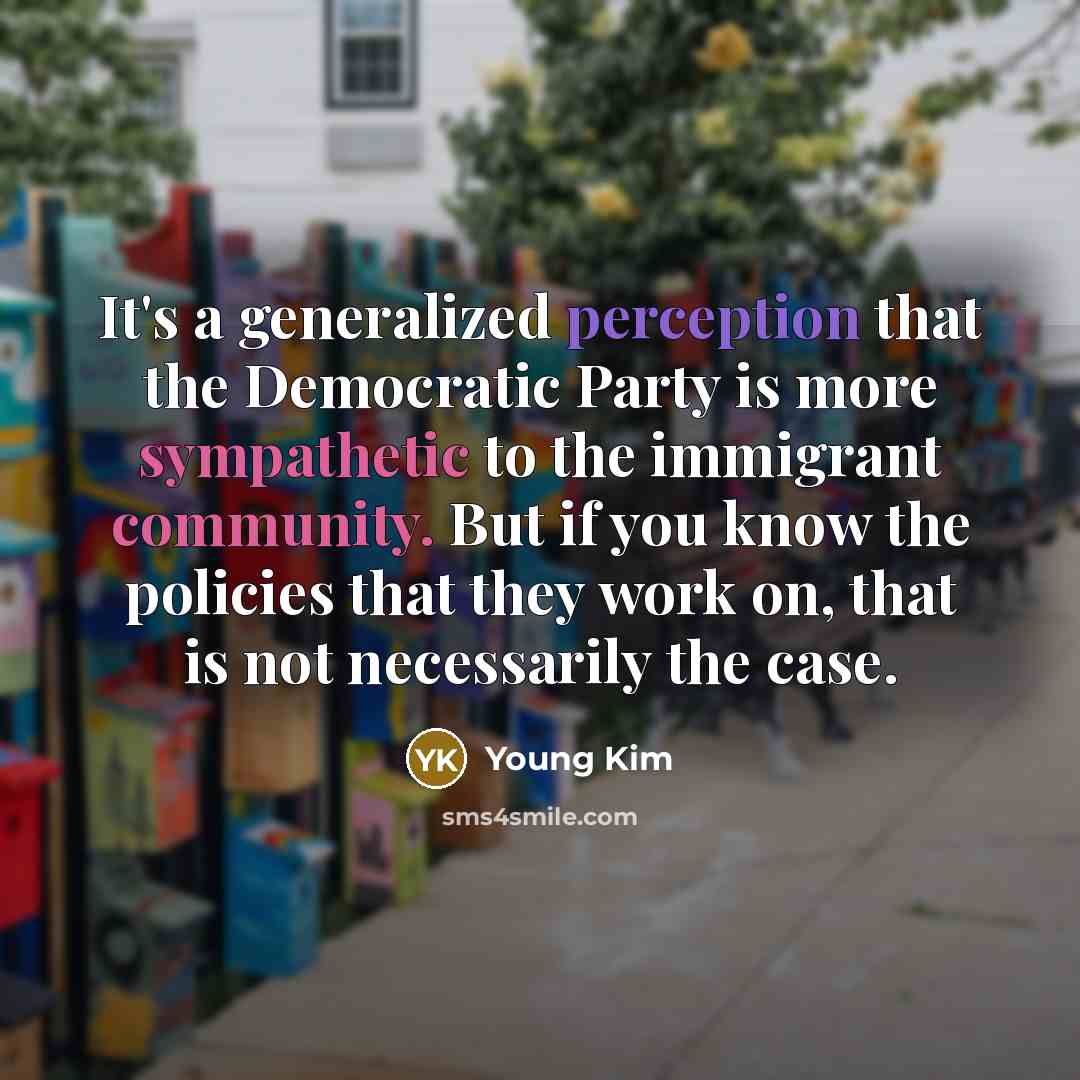 “It's a generalized perception that the Democratic Party is more sympathetic to the immigrant community. But if you know the policies that they work on, that is not necessarily the case.” quote by Young Kim