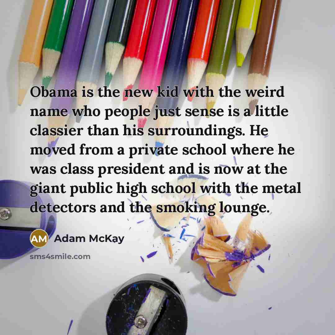 “Obama is the new kid with the weird name who people just sense is a little classier than his surroundings. He moved from a private school where he was class president and is now at the giant public high school with the metal detectors and the smoking lounge.” quote by Adam McKay