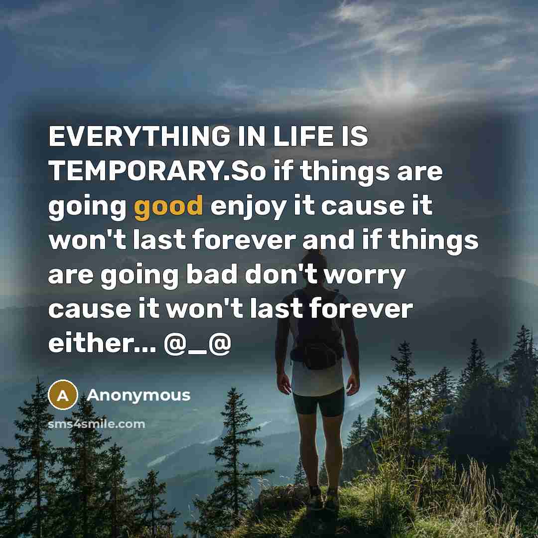 “EVERYTHING IN LIFE IS TEMPORARY.So if things are going good enjoy it cause it won't last forever and if things are going bad don't worry cause it won't last forever either... @_@” quote by Anonymous