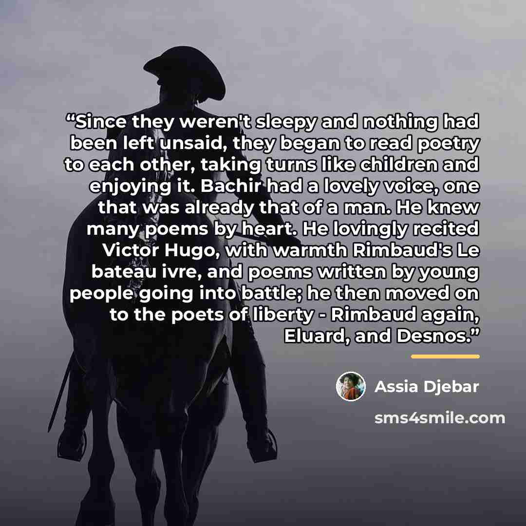 “Since they weren't sleepy and nothing had been left unsaid, they began to read poetry to each other, taking turns like children and enjoying it. Bachir had a lovely voice, one that was already that of a man. He knew many poems by heart. He lovingly recited Victor Hugo, with warmth Rimbaud's Le…” quote by Assia Djebar