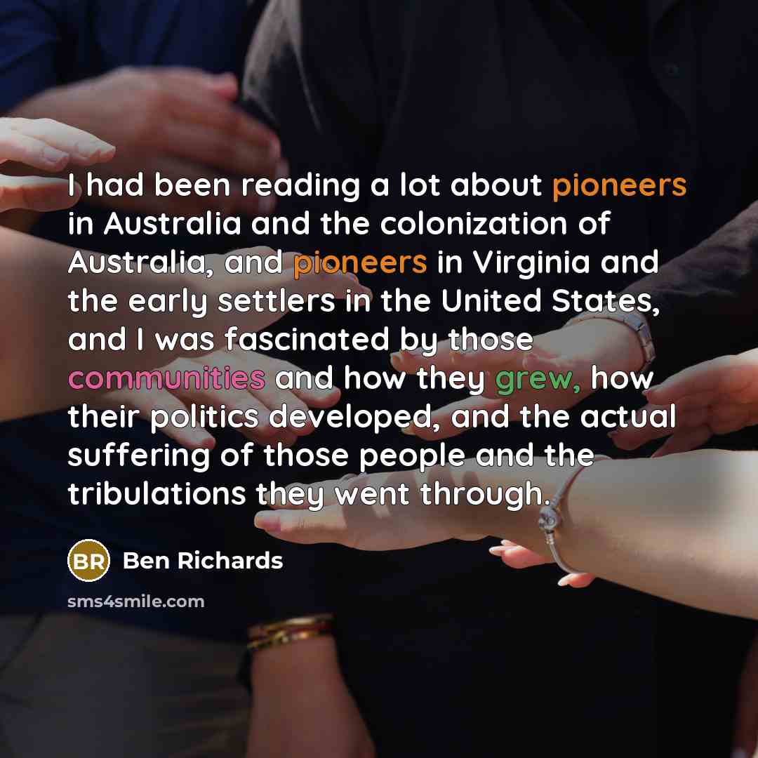 “I had been reading a lot about pioneers in Australia and the colonization of Australia, and pioneers in Virginia and the early settlers in the United States, and I was fascinated by those communities and how they grew, how their politics developed, and the actual suffering of those people and the…” quote by Ben Richards