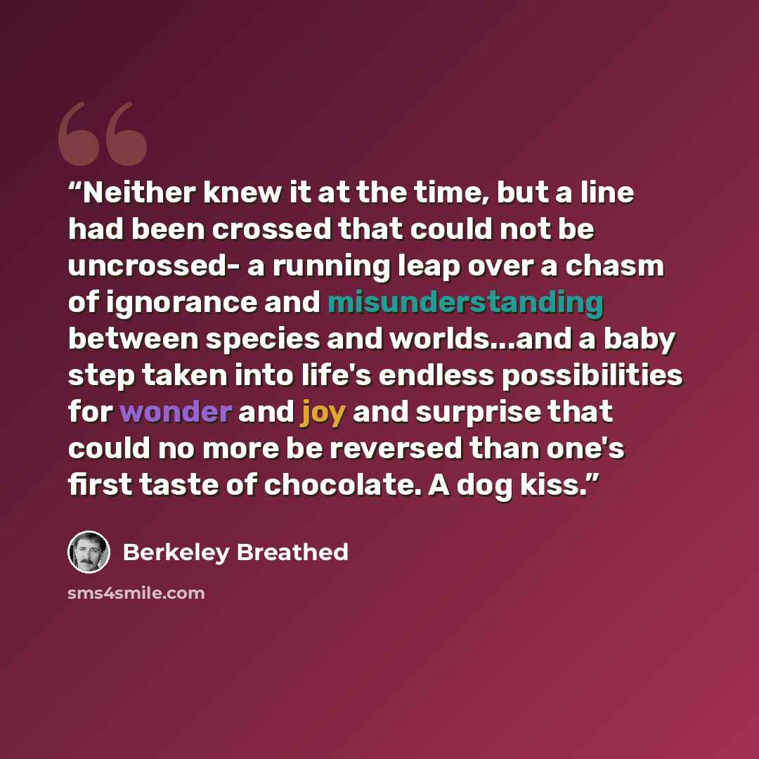 “Neither knew it at the time, but a line had been crossed that could not be uncrossed- a running leap over a chasm of ignorance and misunderstanding between species and worlds...and a baby step taken into life's endless possibilities for wonder and joy and surprise that could no more be reversed…” quote by Berkeley Breathed