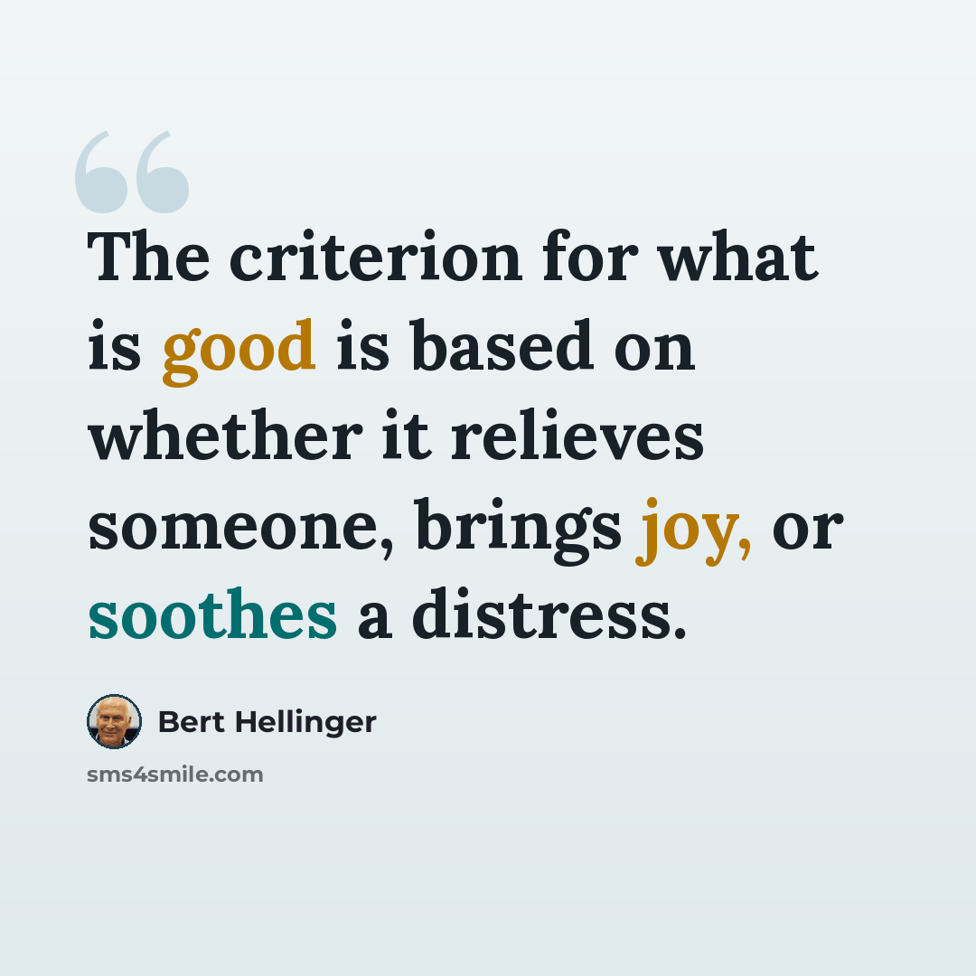“The criterion for what is good is based on whether it relieves someone, brings joy, or soothes a distress.” quote by Bert Hellinger