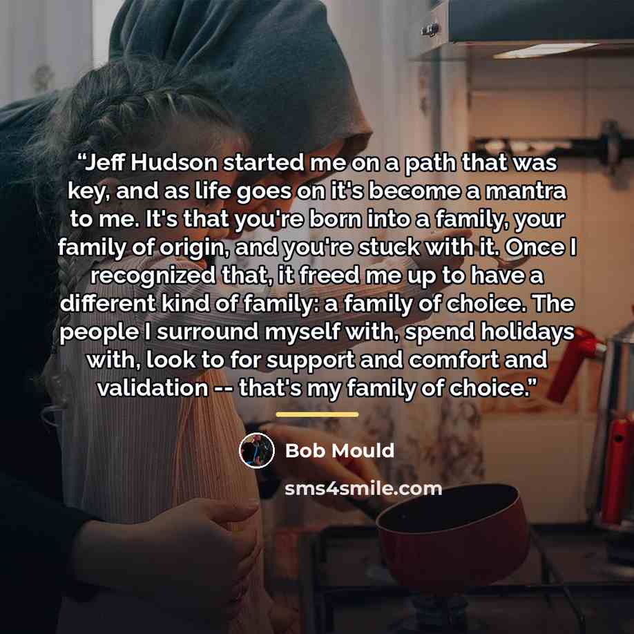 “Jeff Hudson started me on a path that was key, and as life goes on it's become a mantra to me. It's that you're born into a family, your family of origin, and you're stuck with it. Once I recognized that, it freed me up to have a different kind of family: a family of choice. The people I surround…” quote by Bob Mould