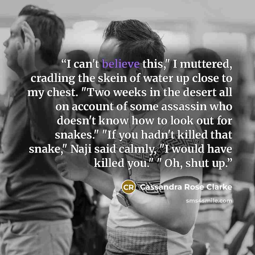 “I can't believe this," I muttered, cradling the skein of water up close to my chest. "Two weeks in the desert all on account of some assassin who doesn't know how to look out for snakes." "If you hadn't killed that snake," Naji said calmly, "I would have killed you." " Oh, shut up.” quote by Cassandra Rose Clarke