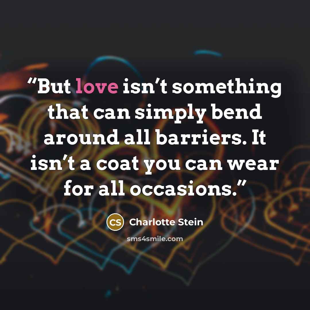 “But love isn’t something that can simply bend around all barriers. It isn’t a coat you can wear for all occasions.” quote by Charlotte Stein
