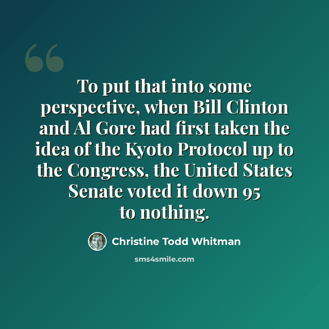 “To put that into some perspective, when Bill Clinton and Al Gore had first taken the idea of the Kyoto Protocol up to the Congress, the United States Senate voted it down 95 to nothing.” quote by Christine Todd Whitman