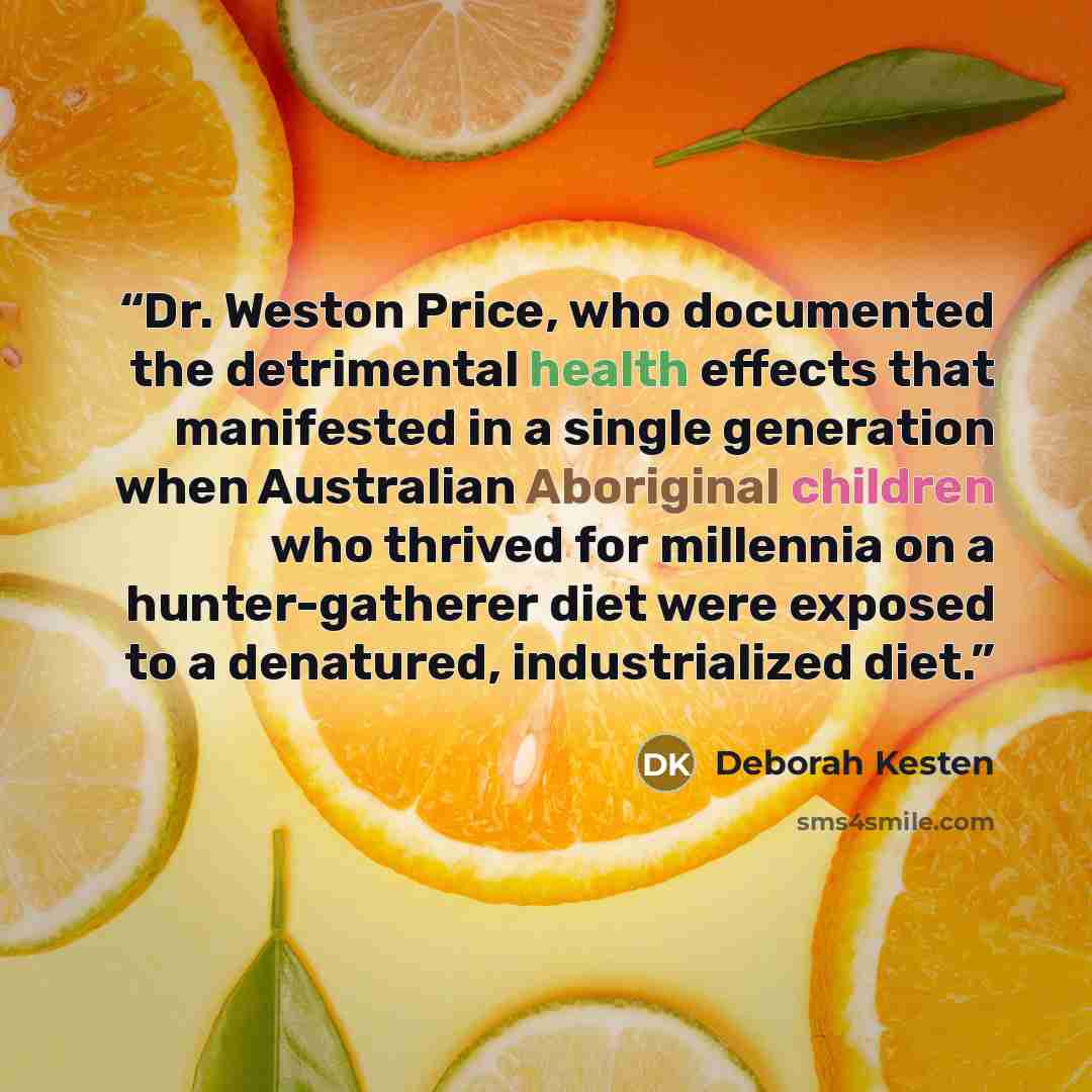 “Dr. Weston Price, who documented the detrimental health effects that manifested in a single generation when Australian Aboriginal children who thrived for millennia on a hunter-gatherer diet were exposed to a denatured, industrialized diet.” quote by Deborah Kesten