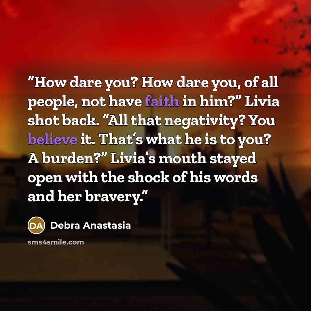 “How dare you? How dare you, of all people, not have faith in him?” Livia shot back. “All that negativity? You believe it. That’s what he is to you? A burden?” Livia’s mouth stayed open with the shock of his words and her bravery.” quote by Debra Anastasia