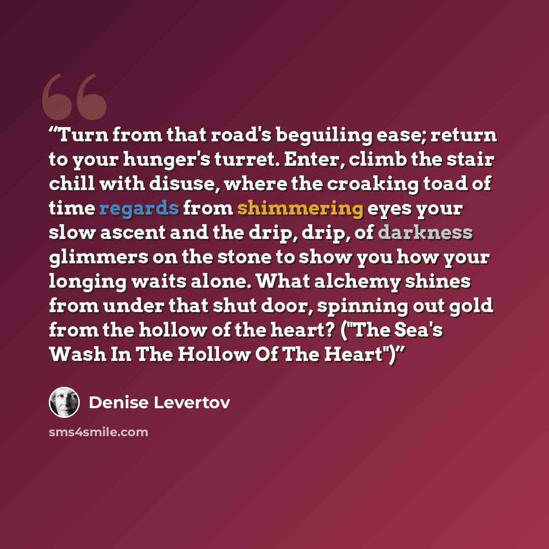 “Turn from that road's beguiling ease; return to your hunger's turret. Enter, climb the stair chill with disuse, where the croaking toad of time regards from shimmering eyes your slow ascent and the drip, drip, of darkness glimmers on the stone to show you how your longing waits alone. What alchemy…” quote by Denise Levertov