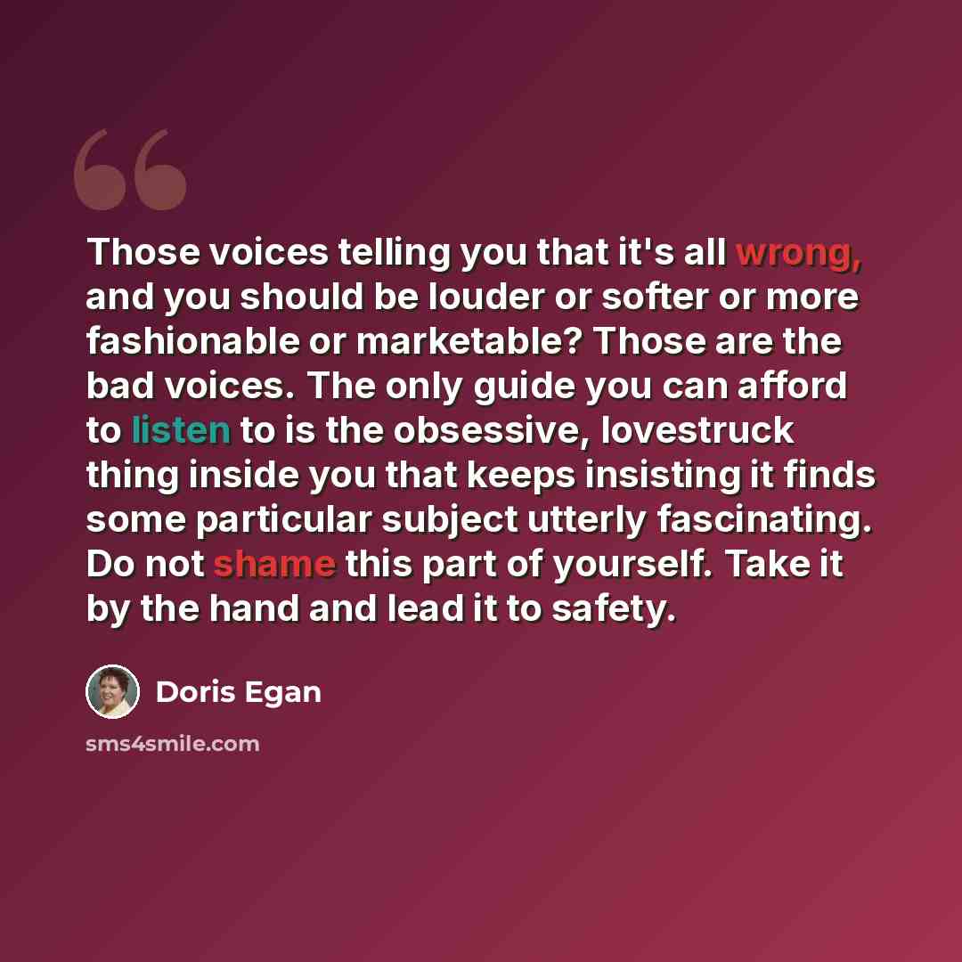 “Those voices telling you that it's all wrong, and you should be louder or softer or more fashionable or marketable? Those are the bad voices. The only guide you can afford to listen to is the obsessive, lovestruck thing inside you that keeps insisting it finds some particular subject utterly…” quote by Doris Egan