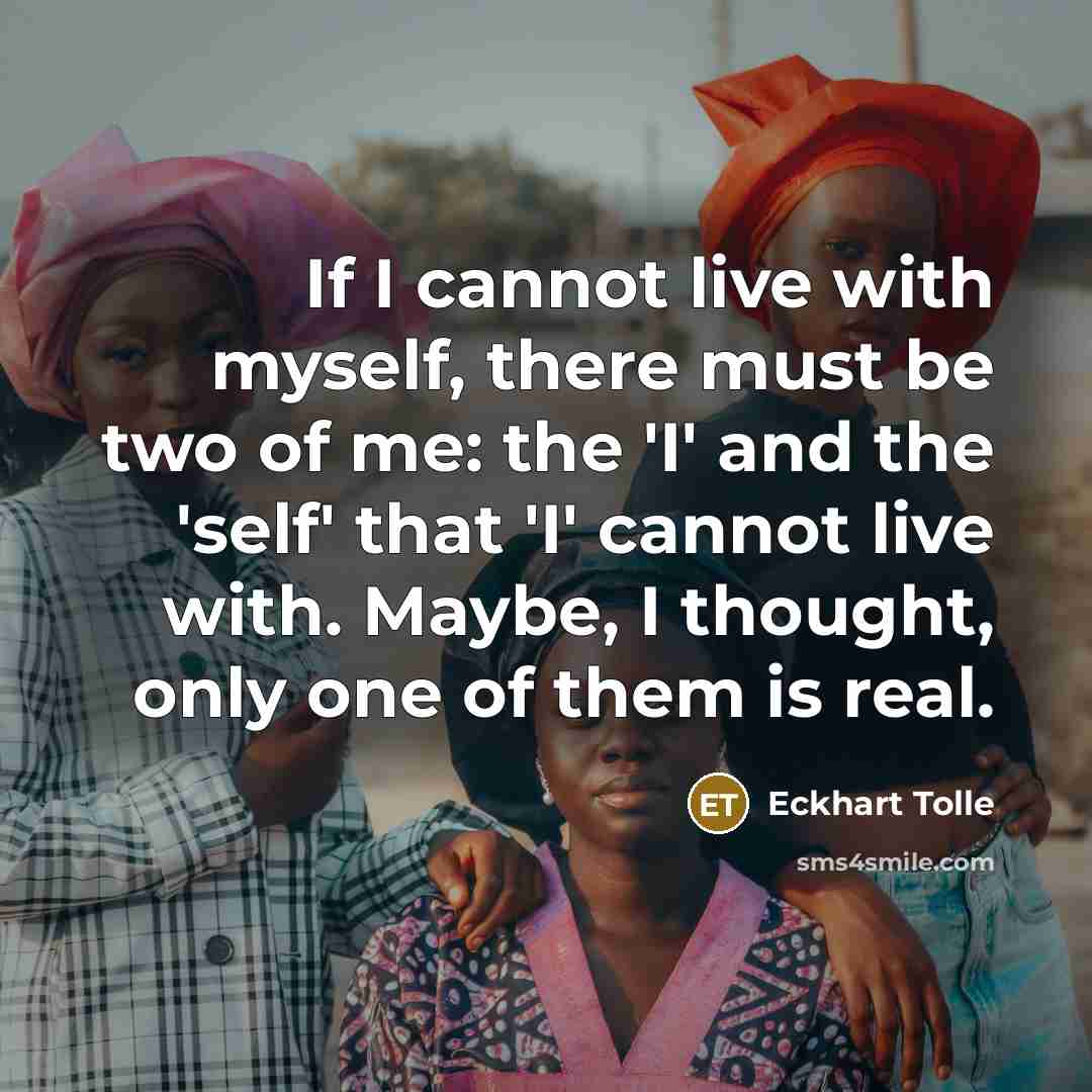 “If I cannot live with myself, there must be two of me: the 'I' and the 'self' that 'I' cannot live with. Maybe, I thought, only one of them is real.” quote by Eckhart Tolle