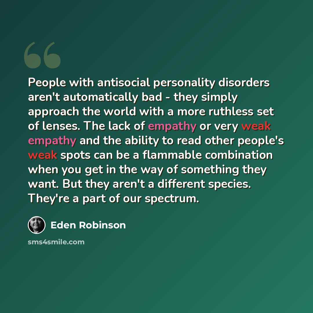 “People with antisocial personality disorders aren't automatically bad - they simply approach the world with a more ruthless set of lenses. The lack of empathy or very weak empathy and the ability to read other people's weak spots can be a flammable combination when you get in the way of something…” quote by Eden Robinson