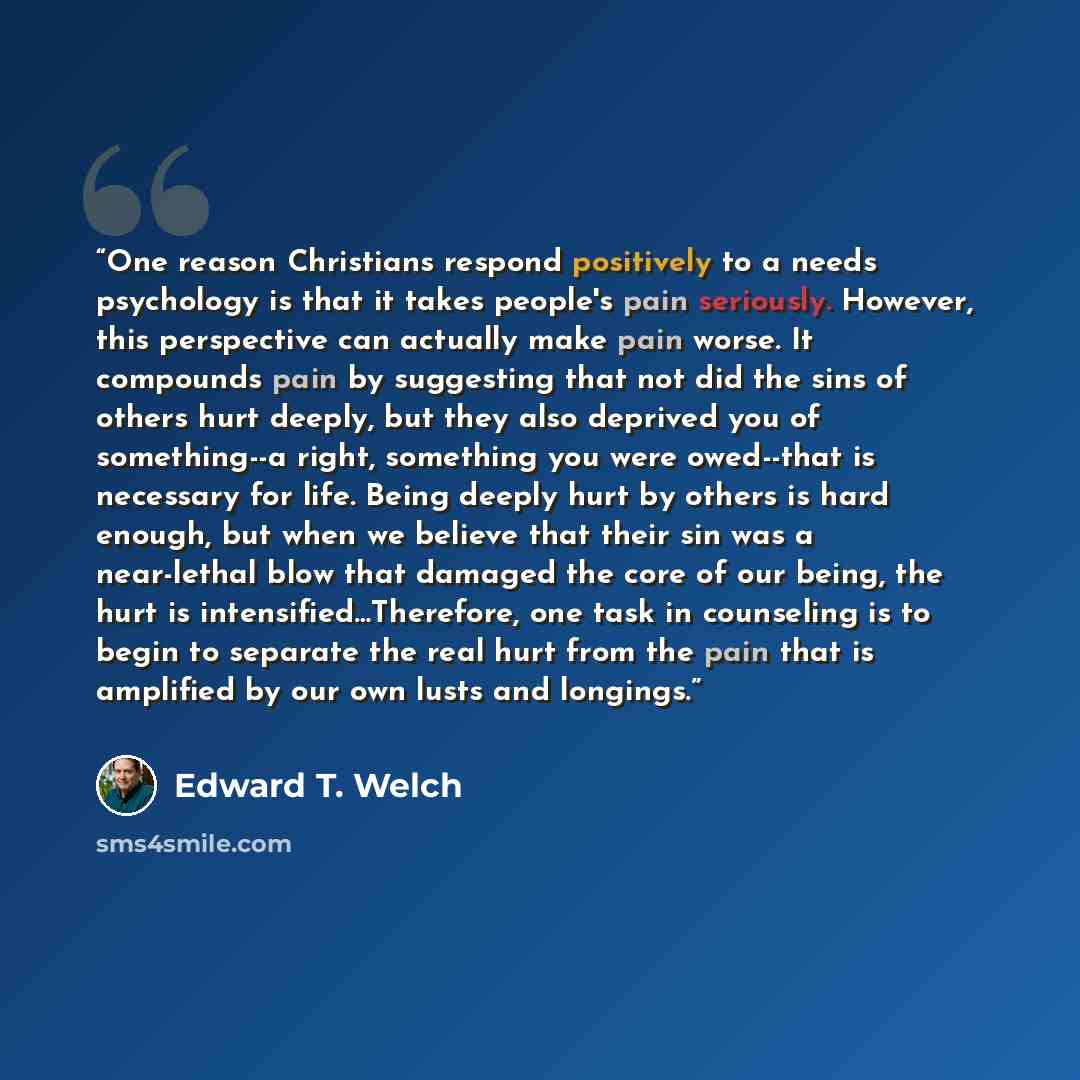 “One reason Christians respond positively to a needs psychology is that it takes people's pain seriously. However, this perspective can actually make pain worse. It compounds pain by suggesting that not did the sins of others hurt deeply, but they also deprived you of something--a right, something…” quote by Edward T. Welch