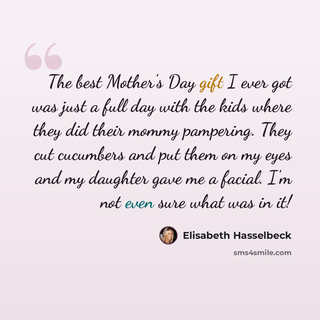 “The best Mother's Day gift I ever got was just a full day with the kids where they did their mommy pampering. They cut cucumbers and put them on my eyes and my daughter gave me a facial. I'm not even sure what was in it!” quote by Elisabeth Hasselbeck