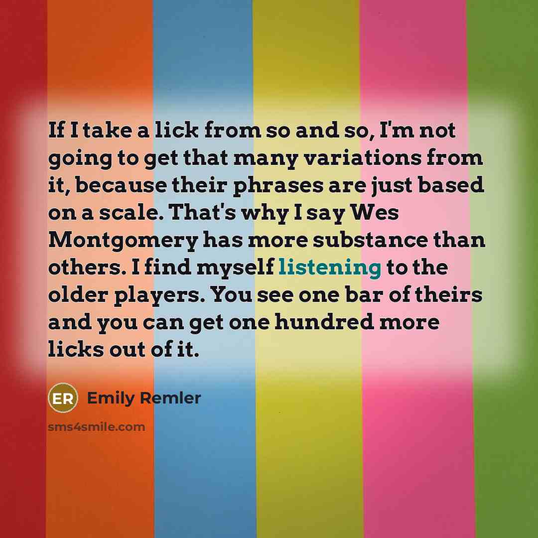 “If I take a lick from so and so, I'm not going to get that many variations from it, because their phrases are just based on a scale. That's why I say Wes Montgomery has more substance than others. I find myself listening to the older players. You see one bar of theirs and you can get one hundred…” quote by Emily Remler