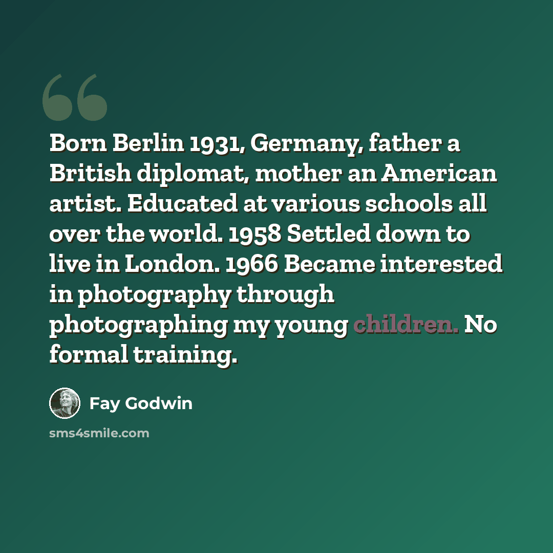 “Born Berlin 1931, Germany, father a British diplomat, mother an American artist. Educated at various schools all over the world. 1958 Settled down to live in London. 1966 Became interested in photography through photographing my young children. No formal training.” quote by Fay Godwin