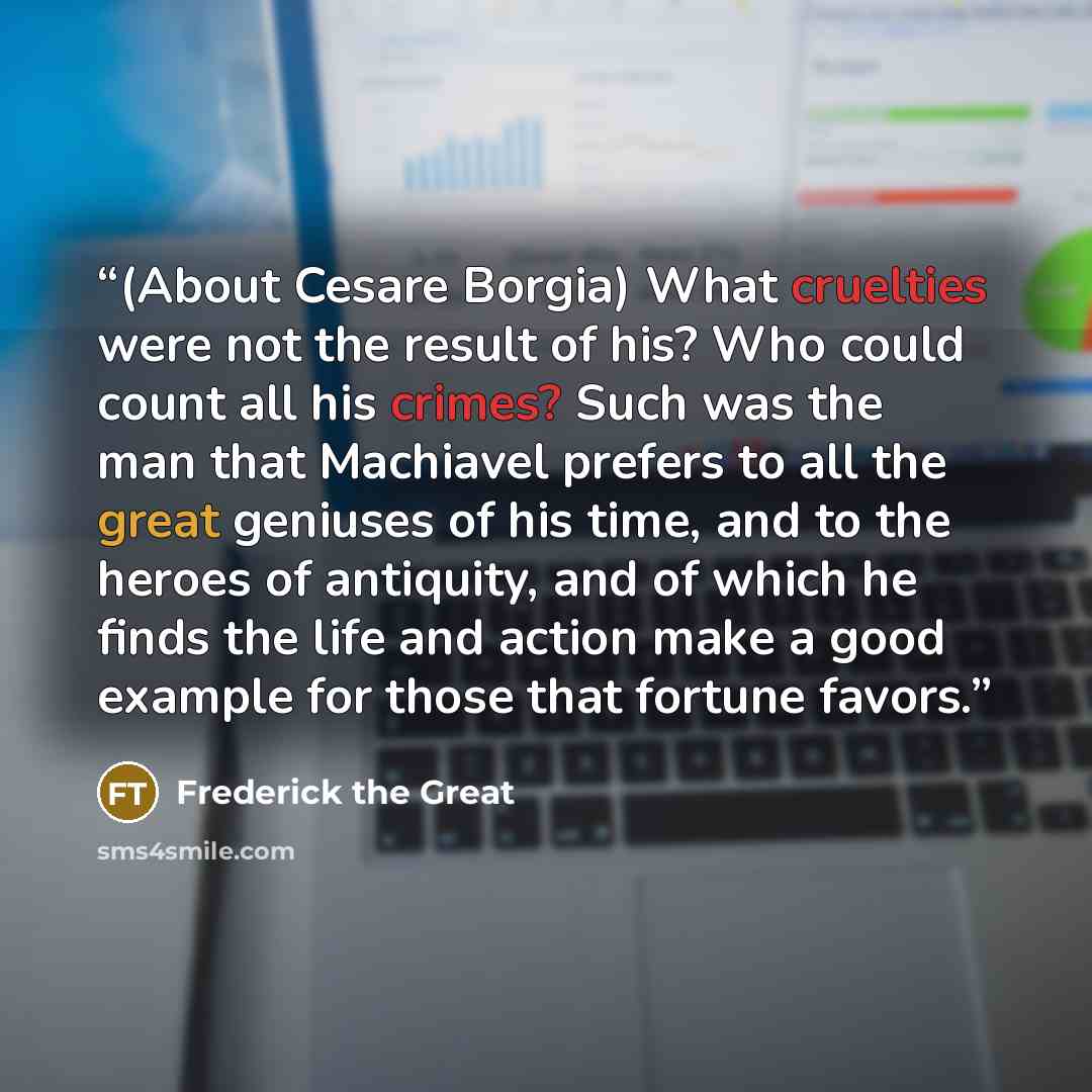 “(About Cesare Borgia) What cruelties were not the result of his? Who could count all his crimes? Such was the man that Machiavel prefers to all the great geniuses of his time, and to the heroes of antiquity, and of which he finds the life and action make a good example for those that fortune favors.” quote by Frederick the Great