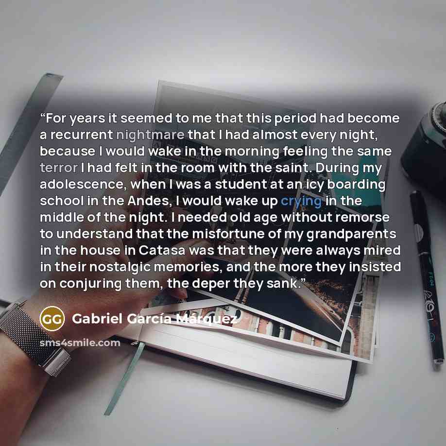“For years it seemed to me that this period had become a recurrent nightmare that I had almost every night, because I would wake in the morning feeling the same terror I had felt in the room with the saint. During my adolescence, when I was a student at an icy boarding school in the Andes, I would…” quote by Gabriel García Márquez