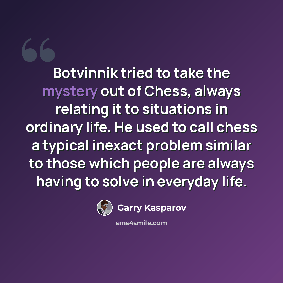 “Botvinnik tried to take the mystery out of Chess, always relating it to situations in ordinary life. He used to call chess a typical inexact problem similar to those which people are always having to solve in everyday life.” quote by Garry Kasparov