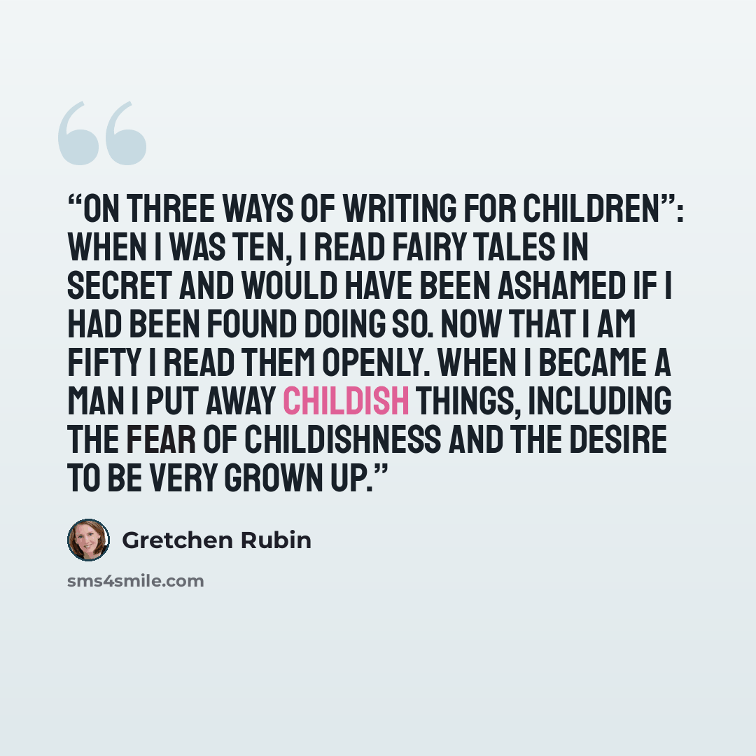 “On Three Ways of Writing for Children”: When I was ten, I read fairy tales in secret and would have been ashamed if I had been found doing so. Now that I am fifty I read them openly. When I became a man I put away childish things, including the fear of childishness and the desire to be very grown…” quote by Gretchen Rubin
