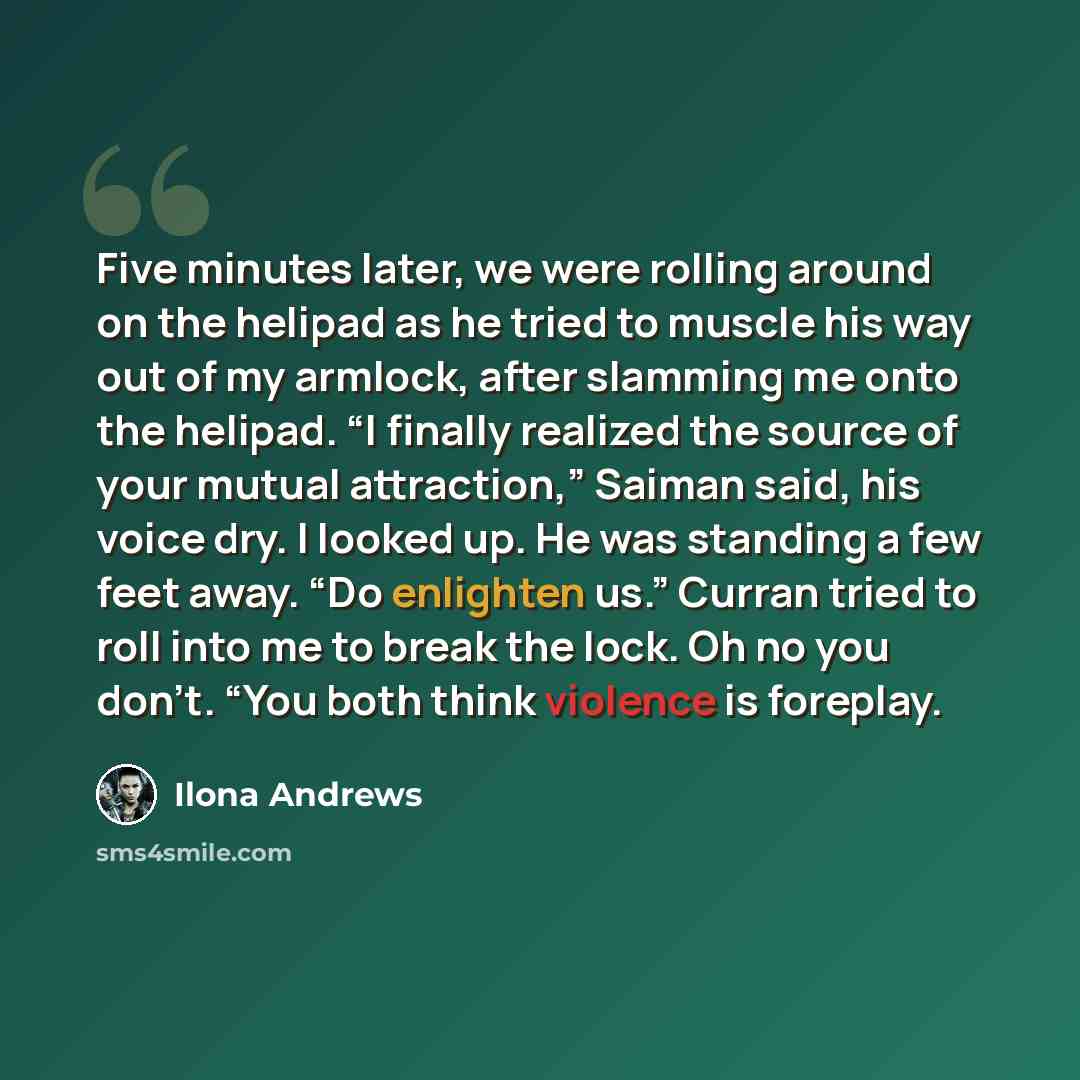 “Five minutes later, we were rolling around on the helipad as he tried to muscle his way out of my armlock, after slamming me onto the helipad. “I finally realized the source of your mutual attraction,” Saiman said, his voice dry. I looked up. He was standing a few feet away. “Do enlighten us.”…” quote by Ilona Andrews