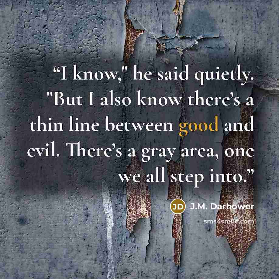 “I know," he said quietly. "But I also know there’s a thin line between good and evil. There’s a gray area, one we all step into.” quote by J.M. Darhower