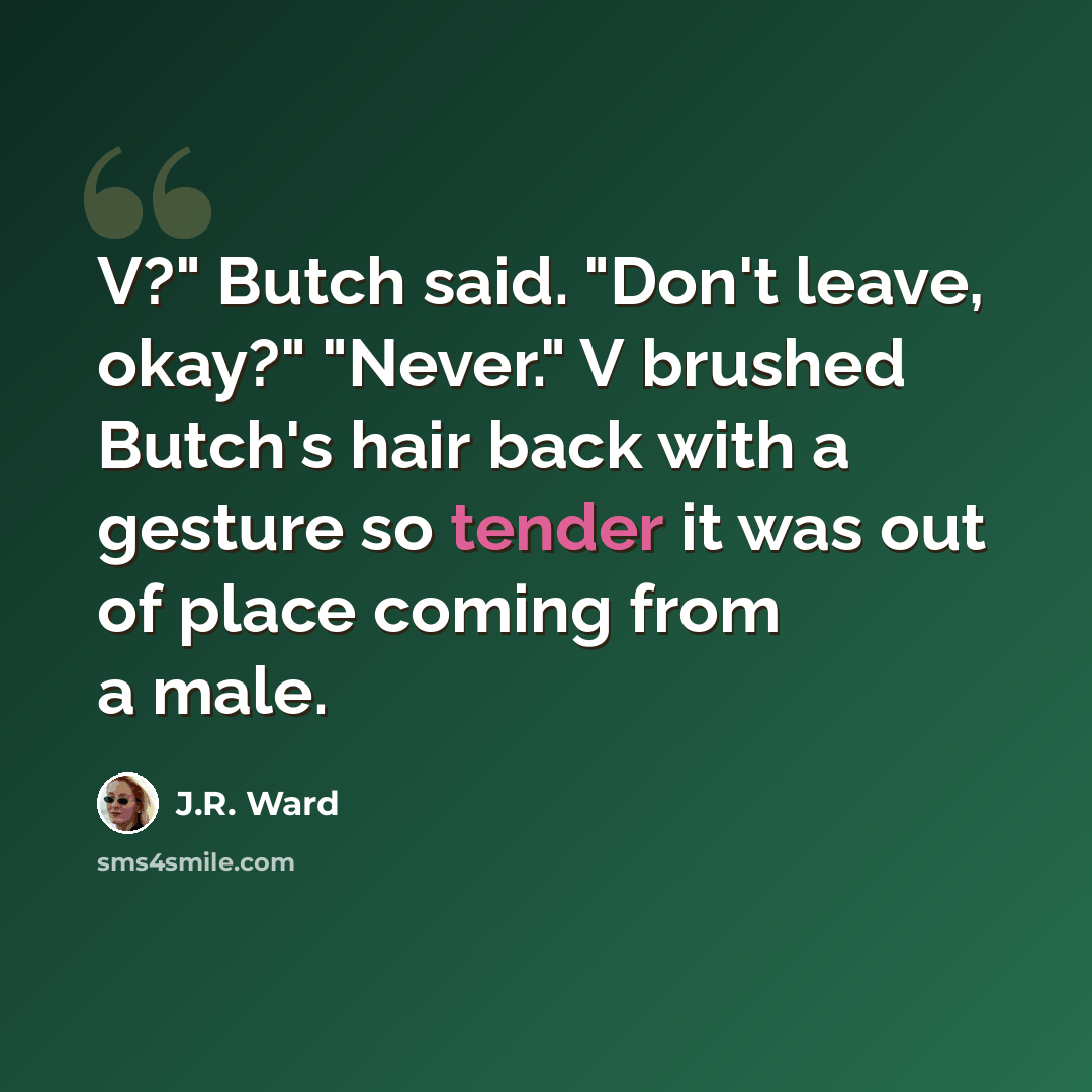 “V?" Butch said. "Don't leave, okay?" "Never." V brushed Butch's hair back with a gesture so tender it was out of place coming from a male.” quote by J.R. Ward