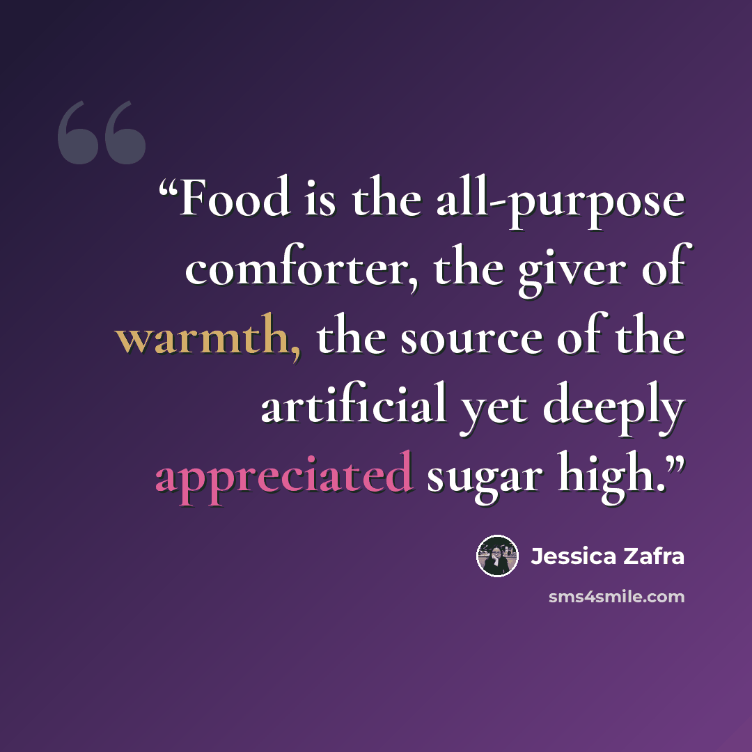 “Food is the all-purpose comforter, the giver of warmth, the source of the artificial yet deeply appreciated sugar high.” quote by Jessica Zafra