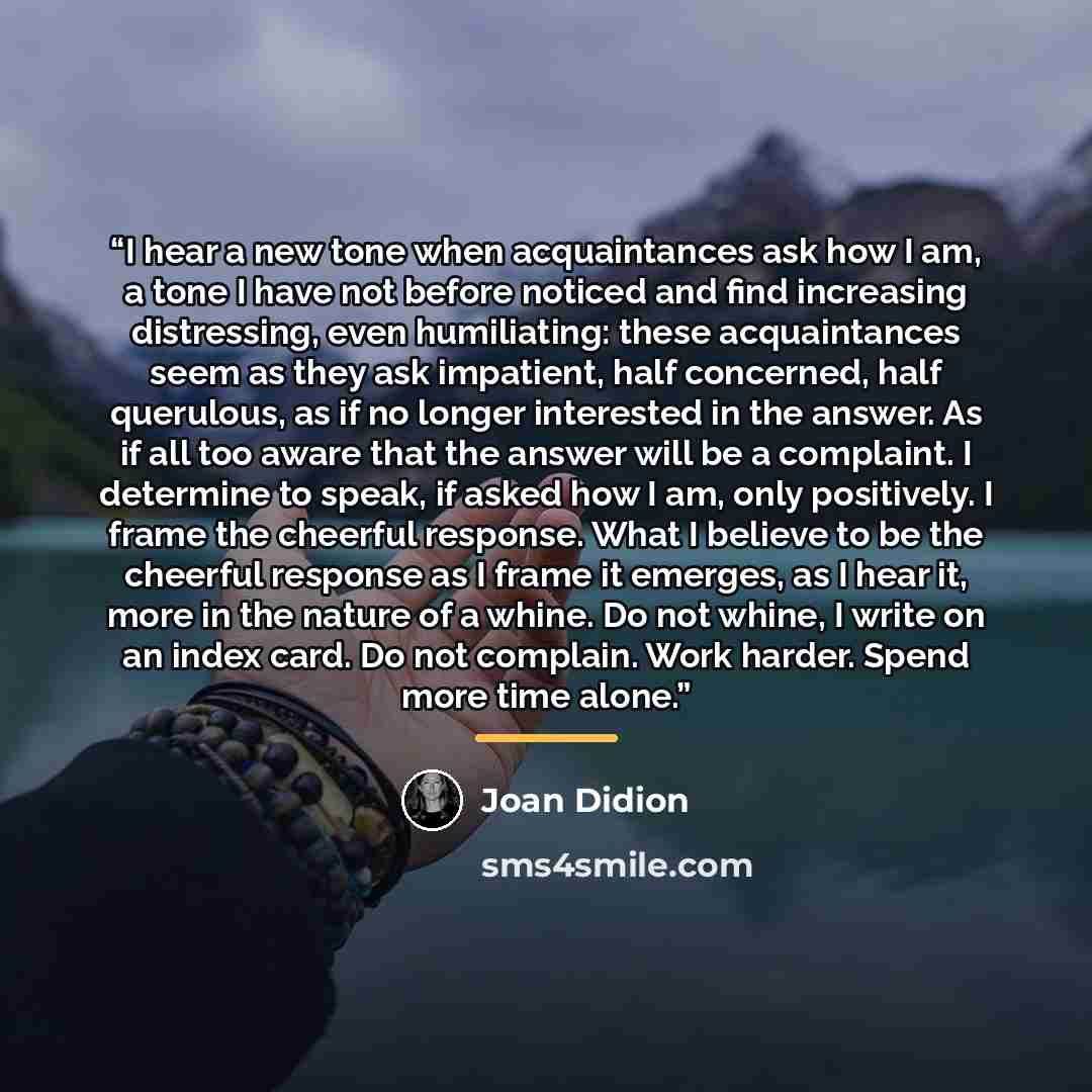 “I hear a new tone when acquaintances ask how I am, a tone I have not before noticed and find increasing distressing, even humiliating: these acquaintances seem as they ask impatient, half concerned, half querulous, as if no longer interested in the answer. As if all too aware that the answer will…” quote by Joan Didion