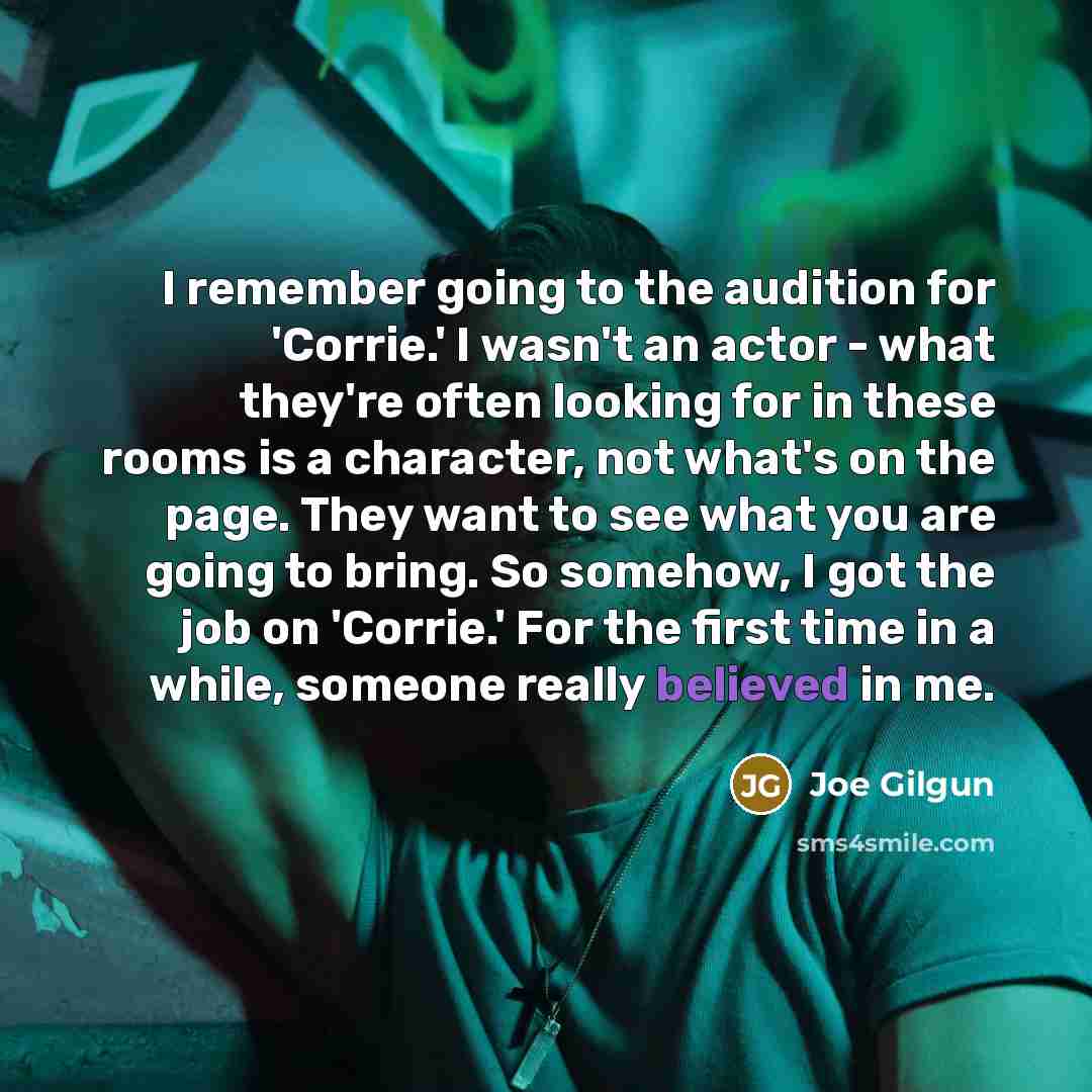 “I remember going to the audition for 'Corrie.' I wasn't an actor - what they're often looking for in these rooms is a character, not what's on the page. They want to see what you are going to bring. So somehow, I got the job on 'Corrie.' For the first time in a while, someone really believed in me.” quote by Joe Gilgun