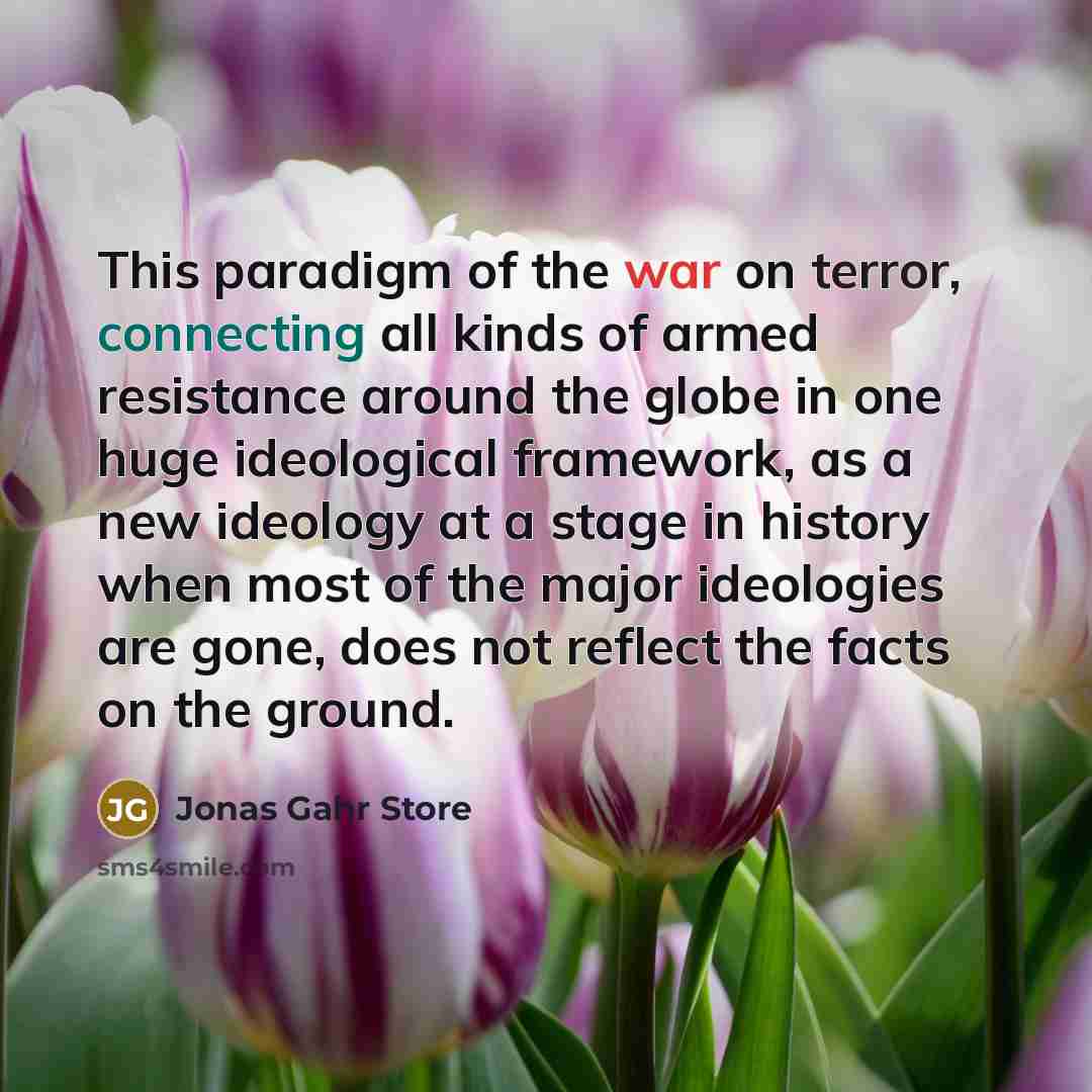 “This paradigm of the war on terror, connecting all kinds of armed resistance around the globe in one huge ideological framework, as a new ideology at a stage in history when most of the major ideologies are gone, does not reflect the facts on the ground.” quote by Jonas Gahr Store
