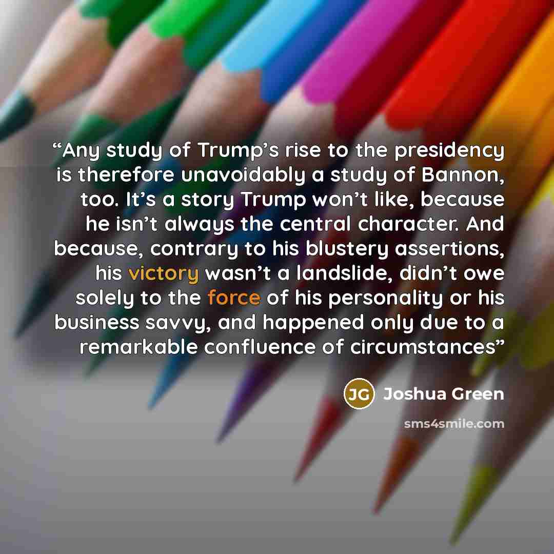 “Any study of Trump’s rise to the presidency is therefore unavoidably a study of Bannon, too. It’s a story Trump won’t like, because he isn’t always the central character. And because, contrary to his blustery assertions, his victory wasn’t a landslide, didn’t owe solely to the force of his…” quote by Joshua Green